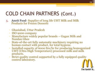 COLD CHAIN PARTNERS (Cont.)
5. Amrit Food- Supplier of long life UHT Milk and Milk
Products for Frozen Desserts
▫ Ghaziabad, Uttar Pradesh
▫ ISO 9000 company
▫ Manufacture widely popular brands – Gagan Milk and
Nandan Ghee
▫ State-of-the-art fully automatic machinery requiring no
human contact with product, for total hygiene.
▫ Installed capacity of 6000 ltrs/hr for producing homogenized
UHT (Ultra High Temperature) processed milk and milk
products.
▫ Strict quality control supported by a fully equipped quality
control laboratory.
19
 