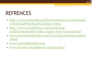 REFRENCES
• http://www.icmrindia.org/free%20resources/casestudie
s/McDonald%20food%20chain-7.htm
• http://www.articlesbase.com/marketing-
articles/mcdonalds-india-supply-chain-729402.html
• www.expresshospitality.com/20070315/management06
.shtml
• www.mcdonaldsindia.com
• www.nrf.com/Attachments.asp?id=9504
23
 