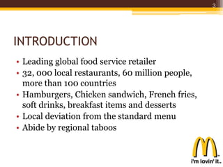 INTRODUCTION
• Leading global food service retailer
• 32, 000 local restaurants, 60 million people,
more than 100 countries
• Hamburgers, Chicken sandwich, French fries,
soft drinks, breakfast items and desserts
• Local deviation from the standard menu
• Abide by regional taboos
3
 