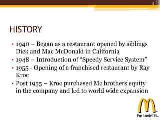 HISTORY
• 1940 – Began as a restaurant opened by siblings
Dick and Mac McDonald in California
• 1948 – Introduction of “Speedy Service System”
• 1955 - Opening of a franchised restaurant by Ray
Kroc
• Post 1955 – Kroc purchased Mc brothers equity
in the company and led to world wide expansion
4
 
