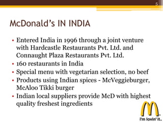 McDonald’s IN INDIA
• Entered India in 1996 through a joint venture
with Hardcastle Restaurants Pvt. Ltd. and
Connaught Plaza Restaurants Pvt. Ltd.
• 160 restaurants in India
• Special menu with vegetarian selection, no beef
• Products using Indian spices - McVeggieburger,
McAloo Tikki burger
• Indian local suppliers provide McD with highest
quality freshest ingredients
5
 