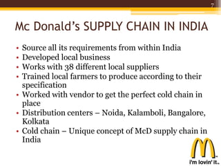 Mc Donald’s SUPPLY CHAIN IN INDIA
• Source all its requirements from within India
• Developed local business
• Works with 38 different local suppliers
• Trained local farmers to produce according to their
specification
• Worked with vendor to get the perfect cold chain in
place
• Distribution centers – Noida, Kalamboli, Bangalore,
Kolkata
• Cold chain – Unique concept of McD supply chain in
India
7
 