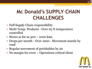 • Full Supply Chain responsibility
• Multi Temp. Products - Over 65 % temperature
controlled
• Stores as far as 500 – 1000 kms
• Drops per month - Over 1000 - Movement mainly by
road
• Regular movement of perishables by air
• No margin for error – Operations critical client
8
Mc Donald’s SUPPLY CHAIN
CHALLENGES
 