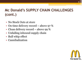 Mc Donald’s SUPPLY CHAIN CHALLENGES
(cont.)
• No Stock Outs at store
• On time delivery record – above 97 %
• Clean delivery record – above 99 %
• Unfailing inbound supply chain
• Bull whip effect
• Cannibalization
9
 