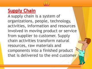 Supply Chain
A supply chain is a system of
organizations, people, technology,
activities, information and resources
involved in moving product or service
from supplier to customer. Supply
chain activities transform natural
resources, raw materials and
components into a finished product
that is delivered to the end customer
14
 