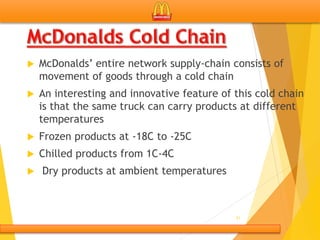  McDonalds’ entire network supply-chain consists of
movement of goods through a cold chain
 An interesting and innovative feature of this cold chain
is that the same truck can carry products at different
temperatures
 Frozen products at -18C to -25C
 Chilled products from 1C-4C
 Dry products at ambient temperatures
21
 