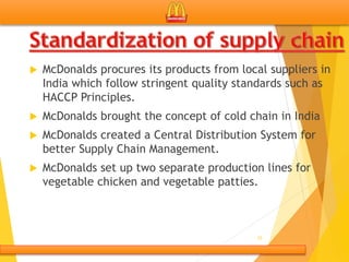  McDonalds procures its products from local suppliers in
India which follow stringent quality standards such as
HACCP Principles.
 McDonalds brought the concept of cold chain in India
 McDonalds created a Central Distribution System for
better Supply Chain Management.
 McDonalds set up two separate production lines for
vegetable chicken and vegetable patties.
25
 