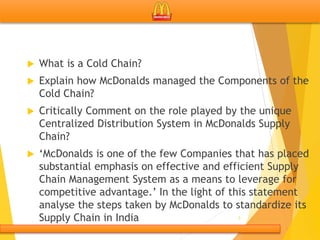  What is a Cold Chain?
 Explain how McDonalds managed the Components of the
Cold Chain?
 Critically Comment on the role played by the unique
Centralized Distribution System in McDonalds Supply
Chain?
 ‘McDonalds is one of the few Companies that has placed
substantial emphasis on effective and efficient Supply
Chain Management System as a means to leverage for
competitive advantage.’ In the light of this statement
analyse the steps taken by McDonalds to standardize its
Supply Chain in India 3
 