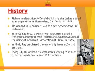  Richard and Maurice McDonald originally started as a small
hamburger stand in Bernardino, California, in 1945.
 Re-opened in December 1948 as a self-service drive-in
restaurant.
 In 1950s Ray Kroc, a Multimixer Salesman, signed a
franchise agreement with Richard and Maurice McDonald
the name of McDonald Corporation at Illinois in 1955.
 In 1961, Ray purchased the ownership from McDonald
brothers.
 Today 34,000 McDonald's restaurants serving 69 million
customers each day in over 119 countries.
5
 