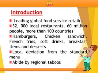 6
Introduction
Leading global food service retailer
32, 000 local restaurants, 60 million
people, more than 100 countries
Hamburgers, Chicken sandwich,
French fries, soft drinks, breakfast
items and desserts
Local deviation from the standard
menu
Abide by regional taboos
 