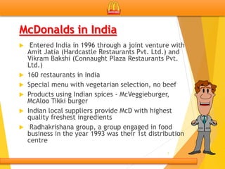 McDonalds in India
 Entered India in 1996 through a joint venture with
Amit Jatia (Hardcastle Restaurants Pvt. Ltd.) and
Vikram Bakshi (Connaught Plaza Restaurants Pvt.
Ltd.)
 160 restaurants in India
 Special menu with vegetarian selection, no beef
 Products using Indian spices - McVeggieburger,
McAloo Tikki burger
 Indian local suppliers provide McD with highest
quality freshest ingredients
 Radhakrishana group, a group engaged in food
business in the year 1993 was their 1st distribution
centre
7
 