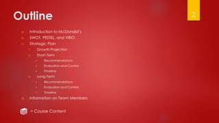 Outline
a. Introduction to McDonald’s
b. SWOT, PESTEL, and VRIO
c. Strategic Plan
1. Growth Projection
2. Short-Term
▶ Recommendations
▶ Evaluation and Control
▶ Timeline
3. Long-Term
▶ Recommendations
▶ Evaluation and Control
▶ Timeline
d. Information on Team Members
2
= Course Content
 