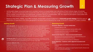 Strategic Plan & Measuring Growth
▶ McDonald's large consumer base and consistent returns to shareholders are indicative of their mature stage of business
growth. Mature companies have passed the state of rapid growth and tend to grow at slower pace as the economy. They
have a large consumer base and generate consistent returns to shareholders. Still, the negative perception associated with
the fast food industry could impact McDonald’s future growth plans.
▶ Based on the SWOT, PESTEL, and VRIO analyses, McDonald’s should implement a horizontal growth strategy that focuses on
expansion of operations into other geographic locations and increasing the range of products offered to current markets.
7
Measuring Growth
Economic Objective – Increase market share
▶ Increase sales by 3-5%
▶ Increase franchised restaurant mix from 85% to 95%
▶ Increase operating margin to mid 40% range
▶ Increase earnings per share
Environmental Objective – Reduce environmental footprint
▶ Become an environmental leader in the Informal Eating Out
segment and overall restaurant industry
▶ Retrofit restaurants and increase eco-efficiency
Social Objectives – Customer-centric alignment of products and
services
▶ Improve digital capabilities to increase access for new and existing
markets
▶ Offer healthier menu options to support global healthy lifestyle and
improve customer satisfaction
Defining Growth
▶ 3-5% sales growth: With the change in strategy over the last 2 years, McDonald is ready to
build on its momentum. Markets that have seen the introduction of a new customer
experience have seen consistent sales growth: International Lead Market sales increased by
2.8%; High growth segment sales by 4.7%, and Foundational Markets sales by 11.15%.
McDonald's is redirecting a portion of capital saved from refranchising to modernizing the
U.S. estate. The U.S. will have approximately 2,500 Experience of the Future restaurants by the
end of 2017. McDonald’s research shows a correlation between customer satisfaction and
sales growth. In France, research shows that modernizing the restaurant experience
improves overall customer satisfaction from 70% to 88%. With the modernization of its
restaurants and the innovation in its menu, McDonald’s can achieve its target.
▶ Earnings per share (EPS): While McDonald’s experiences slower growth compared to some
of its competitors (e.g. Starbucks), its 2016 EPS of $5.44 is 2.9 times higher than Starbucks’ EPS
of $1.90. McDonald’s aims to provide EPS growth in the high single digits.
▶ Customer satisfaction index: The American Customer Satisfaction Index (ACSI) is a national
economic indicator of customer evaluations of the quality of products and services
available to household consumers in the United States. As an example, ACSI data has been
used to prove that firms with higher levels of customer satisfaction tend to have higher
earnings and stock returns relative to their competitors. The average customer satisfaction
index within the fast food industry is 79/100 while McDonald’s remains in last place at 69/100.
Improving the ACSI score would be important for the success of the company growth plans.
 