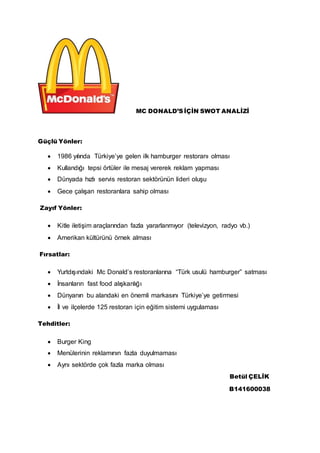 MC DONALD’S İÇİN SWOT ANALİZİ 
Güçlü Yönler: 
 1986 yılında Türkiye’ye gelen ilk hamburger restoranı olması 
 Kullandığı tepsi örtüler ile mesaj vererek reklam yapması 
 Dünyada hızlı servis restoran sektörünün lideri oluşu 
 Gece çalışan restoranlara sahip olması 
Zayıf Yönler: 
 Kitle iletişim araçlarından fazla yararlanmıyor (televizyon, radyo vb.) 
 Amerikan kültürünü örnek alması 
Fırsatlar: 
 Yurtdışındaki Mc Donald’s restoranlarına “Türk usulü hamburger” satması 
 İnsanların fast food alışkanlığı 
 Dünyanın bu alandaki en önemli markasını Türkiye’ye getirmesi 
 İl ve ilçelerde 125 restoran için eğitim sistemi uygulaması 
Tehditler: 
 Burger King 
 Menülerinin reklamının fazla duyulmaması 
 Aynı sektörde çok fazla marka olması 
Betül ÇELİK 
B141600038 
 