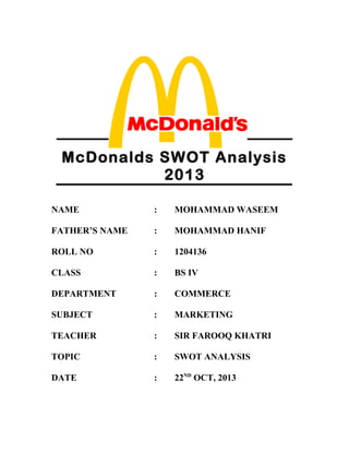 McDonalds SWOT Analysis 2013
McDonalds SWOT Analysis
2013
NAME : MOHAMMAD WASEEM
FATHER’S NAME : MOHAMMAD HANIF
ROLL NO : 1204136
CLASS : BS IV
DEPARTMENT : COMMERCE
SUBJECT : MARKETING
TEACHER : SIR FAROOQ KHATRI
TOPIC : SWOT ANALYSIS
DATE : 22ND
OCT, 2013
 