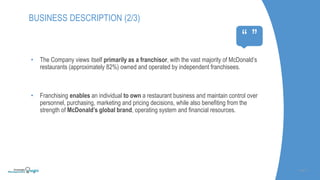 SLIDE | 4
BUSINESS DESCRIPTION (2/3)
“ ”
• The Company views itself primarily as a franchisor, with the vast majority of McDonald’s
restaurants (approximately 82%) owned and operated by independent franchisees.
• Franchising enables an individual to own a restaurant business and maintain control over
personnel, purchasing, marketing and pricing decisions, while also benefiting from the
strength of McDonald’s global brand, operating system and financial resources.
 