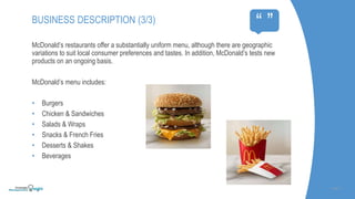 McDonald’s restaurants offer a substantially uniform menu, although there are geographic
variations to suit local consumer preferences and tastes. In addition, McDonald’s tests new
products on an ongoing basis.
McDonald’s menu includes:
• Burgers
• Chicken & Sandwiches
• Salads & Wraps
• Snacks & French Fries
• Desserts & Shakes
• Beverages
SLIDE | 5
BUSINESS DESCRIPTION (3/3)
“ ”
 