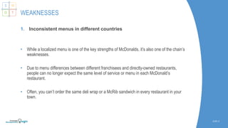 1. Inconsistent menus in different countries
• While a localized menu is one of the key strengths of McDonalds, it’s also one of the chain’s
weaknesses.
• Due to menu differences between different franchisees and directly-owned restaurants,
people can no longer expect the same level of service or menu in each McDonald’s
restaurant.
• Often, you can’t order the same deli wrap or a McRib sandwich in every restaurant in your
town.
SLIDE | 8
WEAKNESSES
S W
O T
 