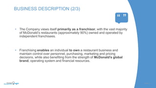SLIDE | 4
BUSINESS DESCRIPTION (2/3)
“ ”
• The Company views itself primarily as a franchisor, with the vast majority
of McDonald’s restaurants (approximately 90%) owned and operated by
independent franchisees.
• Franchising enables an individual to own a restaurant business and
maintain control over personnel, purchasing, marketing and pricing
decisions, while also benefiting from the strength of McDonald’s global
brand, operating system and financial resources.
 