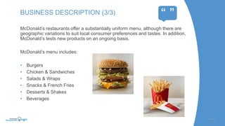 McDonald’s restaurants offer a substantially uniform menu, although there are
geographic variations to suit local consumer preferences and tastes. In addition,
McDonald’s tests new products on an ongoing basis.
McDonald’s menu includes:
• Burgers
• Chicken & Sandwiches
• Salads & Wraps
• Snacks & French Fries
• Desserts & Shakes
• Beverages
SLIDE | 5
BUSINESS DESCRIPTION (3/3)
“ ”
 