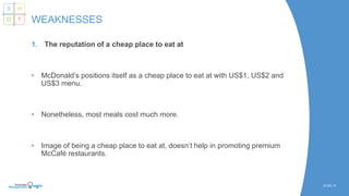 1. The reputation of a cheap place to eat at
• McDonald’s positions itself as a cheap place to eat at with US$1, US$2 and
US$3 menu.
• Nonetheless, most meals cost much more.
• Image of being a cheap place to eat at, doesn’t help in promoting premium
McCafé restaurants.
SLIDE | 8
WEAKNESSES
S W
O T
 