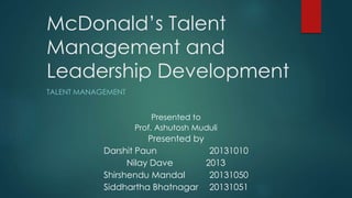 McDonald’s Talent
Management and
Leadership Development
TALENT MANAGEMENT
Presented to
Prof. Ashutosh Muduli
Presented by
Darshit Paun 20131010
Nilay Dave 2013
Shirshendu Mandal 20131050
Siddhartha Bhatnagar 20131051
 