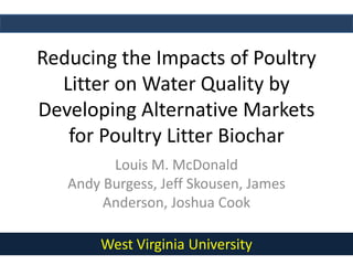 Reducing the Impacts of Poultry
Litter on Water Quality by
Developing Alternative Markets
for Poultry Litter Biochar
Louis M. McDonald
Andy Burgess, Jeff Skousen, James
Anderson, Joshua Cook
West Virginia University
 