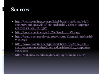 Sourceshttp://www.examiner.com/political-buzz-in-national/a-full-summary-and-analysis-of-the-mcdonald-v-chicago-supreme-court-case#ixzz1EBT6jjavhttp://en.wikipedia.org/wiki/McDonald_v._Chicagohttp://reason.com/archives/2010/07/01/aftermath-mcdonald-v-chicagohttp://www.examiner.com/political-buzz-in-national/a-full-summary-and-analysis-of-the-mcdonald-v-chicago-supreme-court-case http://bulletin.accurateshooter.com/tag/supreme-court/