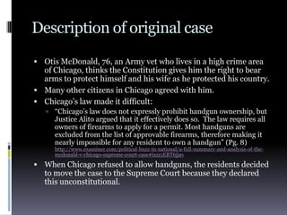 Description of original caseOtis McDonald, 76, an Army vet who lives in a high crime area of Chicago, thinks the Constitution gives him the right to bear arms to protect himself and his wife as he protected his country.Many other citizens in Chicago agreed with him.Chicago’s law made it difficult:“Chicago’s law does not expressly prohibit handgun ownership, but Justice Alito argued that it effectively does so.  The law requires all owners of firearms to apply for a permit. Most handguns are excluded from the list of approvable firearms, therefore making it nearly impossible for any resident to own a handgun” (Pg. 8)http://www.examiner.com/political-buzz-in-national/a-full-summary-and-analysis-of-the-mcdonald-v-chicago-supreme-court-case#ixzz1EBT6jjavWhen Chicago refused to allow handguns, the residents decided to move the case to the Supreme Court because they declared this unconstitutional.
