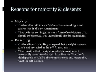 Reasons for majority & dissentsMajorityJustice Alito said that self defense is a natural right and guaranteed in the 2nd Amendment.They believed owning guns was a form of self-defense that should be protected, but there should also be regulations.DissentingJustices Stevens and Breyer argued that the right to own a gun is not protected in the 14thAmendment.They mention that the right to self-defense does not necessarily guarantee the right for a firearm. They don’t think people should be able to freely chose any means they want for self-defense.
