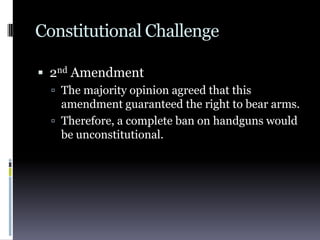 Constitutional Challenge2nd AmendmentThe majority opinion agreed that this amendment guaranteed the right to bear arms.Therefore, a complete ban on handguns would be unconstitutional.