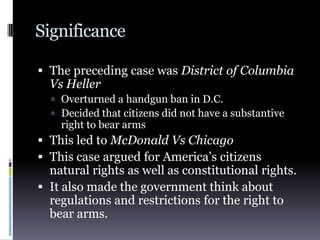 SignificanceThe preceding case was District of Columbia Vs HellerOverturned a handgun ban in D.C.Decided that citizens did not have a substantive right to bear armsThis led to McDonald Vs ChicagoThis case argued for America’s citizens natural rights as well as constitutional rights.It also made the government think about regulations and restrictions for the right to bear arms.