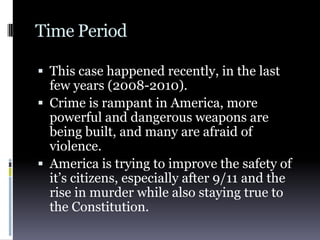 Time PeriodThis case happened recently, in the last few years (2008-2010).Crime is rampant in America, more powerful and dangerous weapons are being built, and many are afraid of violence.America is trying to improve the safety of it’s citizens, especially after 9/11 and the rise in murder while also staying true to the Constitution.