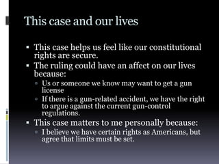 This case and our livesThis case helps us feel like our constitutional rights are secure.The ruling could have an affect on our lives because:Us or someone we know may want to get a gun licenseIf there is a gun-related accident, we have the right to argue against the current gun-control regulations.This case matters to me personally because:I believe we have certain rights as Americans, but agree that limits must be set.