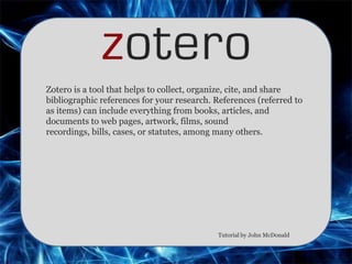 Zotero is a tool that helps to collect, organize, cite, and share
bibliographic references for your research. References (referred to
as items) can include everything from books, articles, and
documents to web pages, artwork, films, sound
recordings, bills, cases, or statutes, among many others.




                                            Tutorial by John McDonald
 