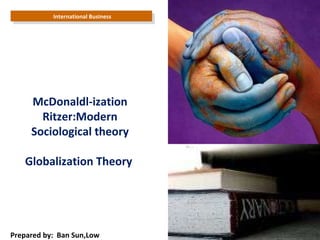 International Business  Prepared by:  Ban Sun,Low McDonaldl-ization Ritzer:Modern Sociological theory Globalization Theory  