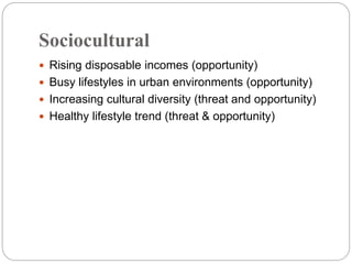 Sociocultural
 Rising disposable incomes (opportunity)
 Busy lifestyles in urban environments (opportunity)
 Increasing cultural diversity (threat and opportunity)
 Healthy lifestyle trend (threat & opportunity)
 