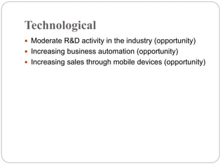 Technological
 Moderate R&D activity in the industry (opportunity)
 Increasing business automation (opportunity)
 Increasing sales through mobile devices (opportunity)
 