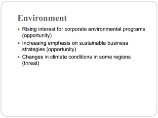 Environment
 Rising interest for corporate environmental programs
(opportunity)
 Increasing emphasis on sustainable business
strategies (opportunity)
 Changes in climate conditions in some regions
(threat)
 