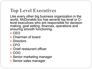 Top Level Executives
Like every other big business organization in the
world, McDonalds too has several top level or C-
level executives who are responsible for decision
making, goal setting, finances, operations and
ensuring smooth functioning.
 CEO
 Chairman of board
 Directors
 CFO
 Chief restaurant officer
 COO
 Senior marketing manager
 Senior sales manager
 