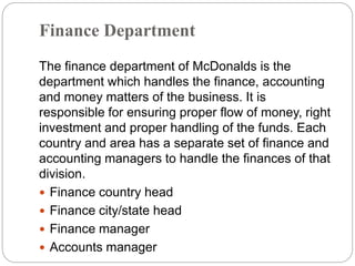 Finance Department
The finance department of McDonalds is the
department which handles the finance, accounting
and money matters of the business. It is
responsible for ensuring proper flow of money, right
investment and proper handling of the funds. Each
country and area has a separate set of finance and
accounting managers to handle the finances of that
division.
 Finance country head
 Finance city/state head
 Finance manager
 Accounts manager
 