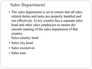 Sales Department
 The sales department is set to ensure that all sales
related duties and tasks are properly handled and
run effectively. Every country has a separate sales
head and other sales employees to ensure the
smooth running of the sales department of that
country.
Sales country head
 Sales city head
 Sales executives
 Sales men
 