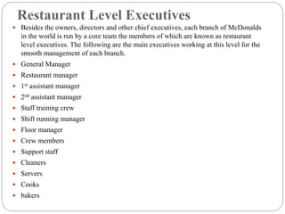Restaurant Level Executives
 Besides the owners, directors and other chief executives, each branch of McDonalds
in the world is run by a core team the members of which are known as restaurant
level executives. The following are the main executives working at this level for the
smooth management of each branch.
 General Manager
 Restaurant manager
 1st assistant manager
 2nd assistant manager
 Staff training crew
 Shift running manager
 Floor manager
 Crew members
 Support staff
 Cleaners
 Servers
 Cooks
 bakers
 