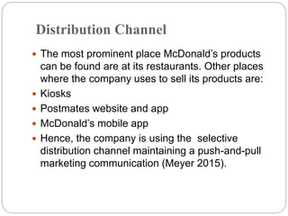 Distribution Channel
 The most prominent place McDonald’s products
can be found are at its restaurants. Other places
where the company uses to sell its products are:
 Kiosks
 Postmates website and app
 McDonald’s mobile app
 Hence, the company is using the selective
distribution channel maintaining a push-and-pull
marketing communication (Meyer 2015).
 