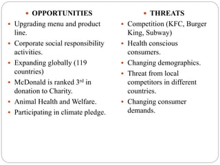  OPPORTUNITIES
 Upgrading menu and product
line.
 Corporate social responsibility
activities.
 Expanding globally (119
countries)
 McDonald is ranked 3rd in
donation to Charity.
 Animal Health and Welfare.
 Participating in climate pledge.
 THREATS
 Competition (KFC, Burger
King, Subway)
 Health conscious
consumers.
 Changing demographics.
 Threat from local
competitors in different
countries.
 Changing consumer
demands.
 
