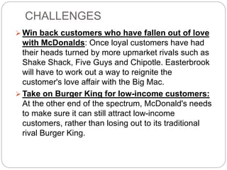 CHALLENGES
 Win back customers who have fallen out of love
with McDonalds: Once loyal customers have had
their heads turned by more upmarket rivals such as
Shake Shack, Five Guys and Chipotle. Easterbrook
will have to work out a way to reignite the
customer's love affair with the Big Mac.
 Take on Burger King for low-income customers:
At the other end of the spectrum, McDonald's needs
to make sure it can still attract low-income
customers, rather than losing out to its traditional
rival Burger King.
 