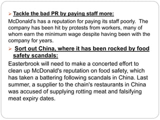  Tackle the bad PR by paying staff more:
McDonald's has a reputation for paying its staff poorly. The
company has been hit by protests from workers, many of
whom earn the minimum wage despite having been with the
company for years.
 Sort out China, where it has been rocked by food
safety scandals:
Easterbrook will need to make a concerted effort to
clean up McDonald's reputation on food safety, which
has taken a battering following scandals in China. Last
summer, a supplier to the chain's restaurants in China
was accused of supplying rotting meat and falsifying
meat expiry dates.
 