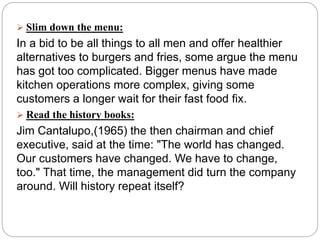  Slim down the menu:
In a bid to be all things to all men and offer healthier
alternatives to burgers and fries, some argue the menu
has got too complicated. Bigger menus have made
kitchen operations more complex, giving some
customers a longer wait for their fast food fix.
 Read the history books:
Jim Cantalupo,(1965) the then chairman and chief
executive, said at the time: "The world has changed.
Our customers have changed. We have to change,
too." That time, the management did turn the company
around. Will history repeat itself?
 