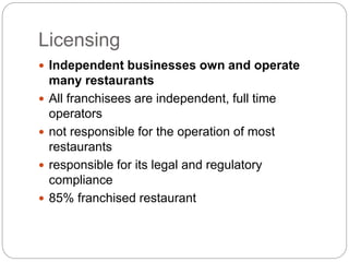Licensing
 Independent businesses own and operate
many restaurants
 All franchisees are independent, full time
operators
 not responsible for the operation of most
restaurants
 responsible for its legal and regulatory
compliance
 85% franchised restaurant
 