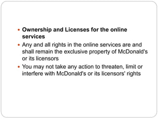  Ownership and Licenses for the online
services
 Any and all rights in the online services are and
shall remain the exclusive property of McDonald's
or its licensors
 You may not take any action to threaten, limit or
interfere with McDonald's or its licensors' rights
 